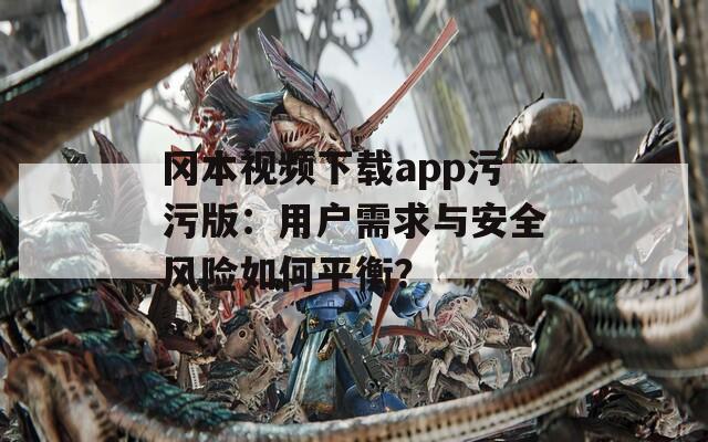 冈本视频下载app污污版：用户需求与安全风险如何平衡？