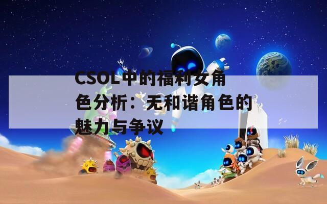 CSOL中的福利女角色分析：无和谐角色的魅力与争议