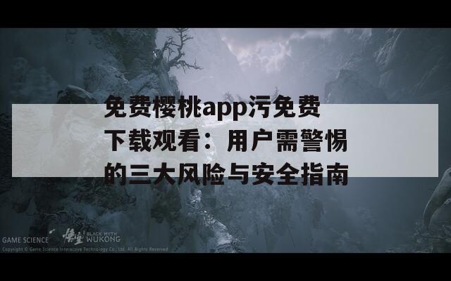 免费樱桃app污免费下载观看：用户需警惕的三大风险与安全指南