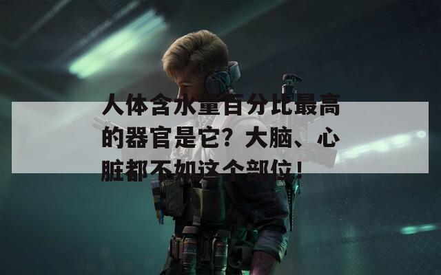 人体含水量百分比最高的器官是它？大脑、心脏都不如这个部位！