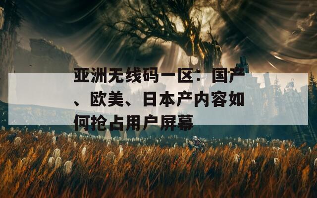 亚洲无线码一区：国产、欧美、日本产内容如何抢占用户屏幕