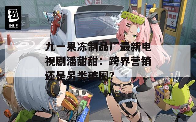 九一果冻制品厂最新电视剧潘甜甜：跨界营销还是另类破圈？