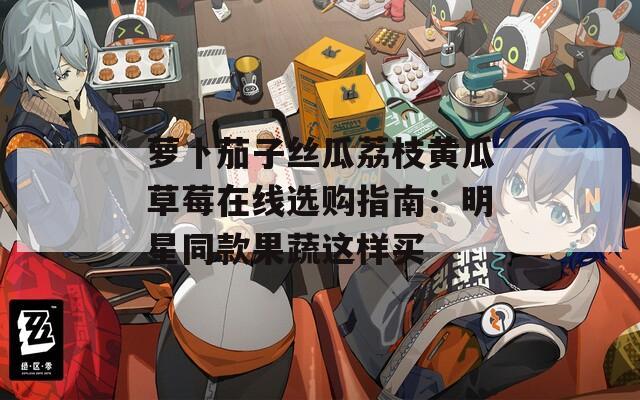 萝卜茄子丝瓜荔枝黄瓜草莓在线选购指南：明星同款果蔬这样买
