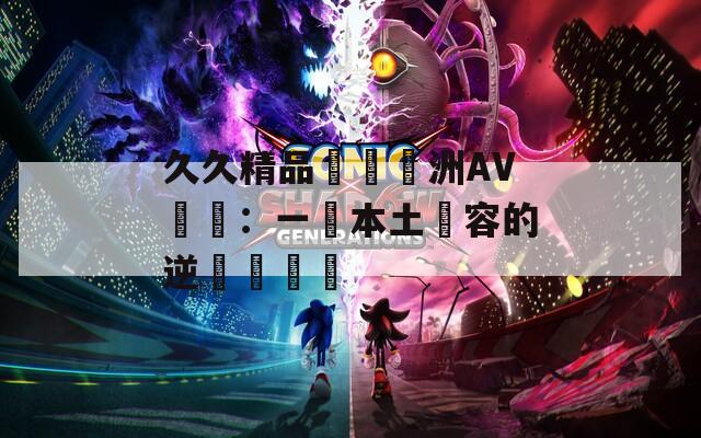 久久精品國產亞洲AV無碼：一場本土內容的逆襲與爭議