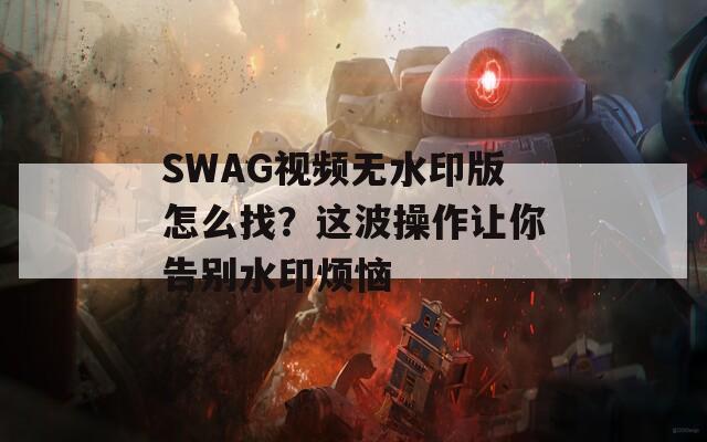 SWAG视频无水印版怎么找？这波操作让你告别水印烦恼