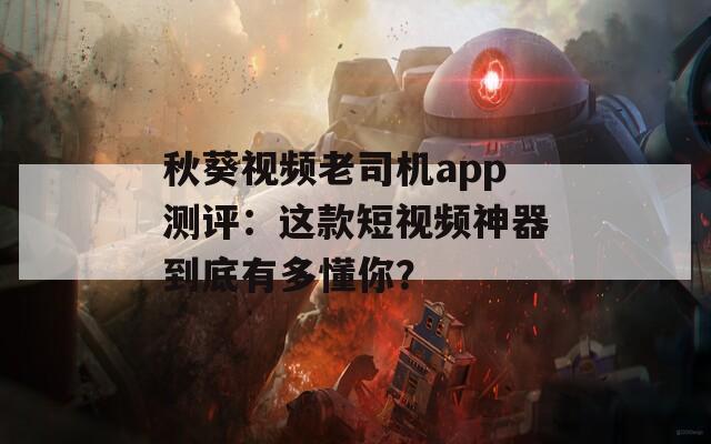 秋葵视频老司机app测评：这款短视频神器到底有多懂你？