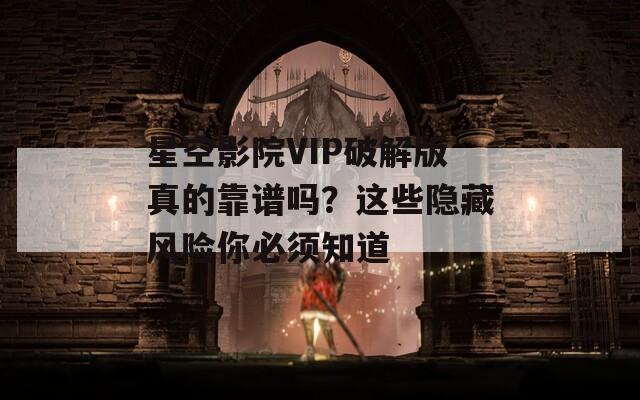 星空影院VIP破解版真的靠谱吗？这些隐藏风险你必须知道