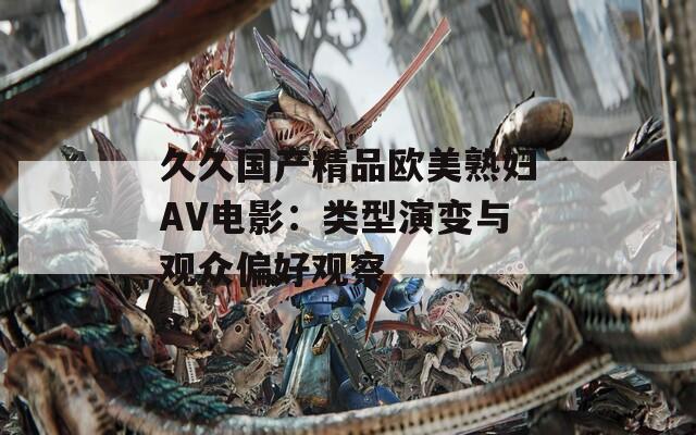 久久国产精品欧美熟妇AV电影：类型演变与观众偏好观察