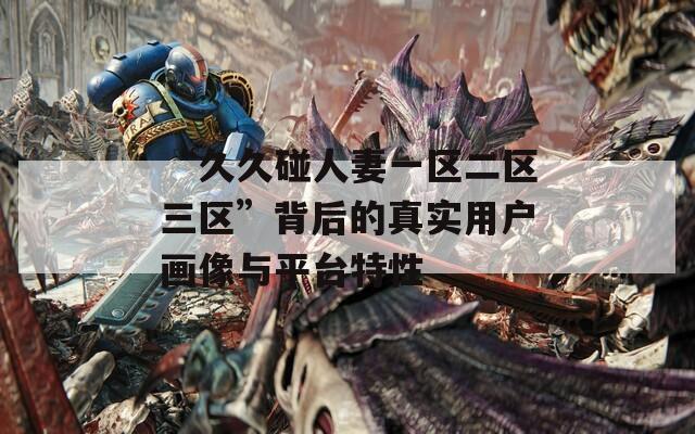 “久久碰人妻一区二区三区”背后的真实用户画像与平台特性