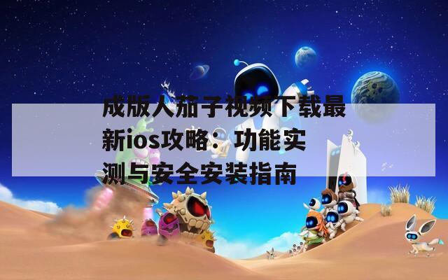 成版人茄子视频下载最新ios攻略：功能实测与安全安装指南