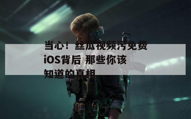 当心！丝瓜视频污免费iOS背后 那些你该知道的真相